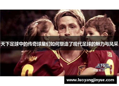 天下足球中的传奇球星们如何塑造了现代足球的魅力与风采