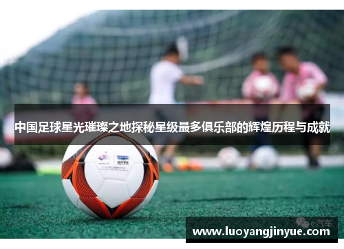 中国足球星光璀璨之地探秘星级最多俱乐部的辉煌历程与成就