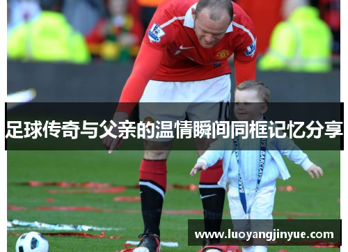 足球传奇与父亲的温情瞬间同框记忆分享