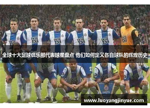 全球十大足球俱乐部代表球星盘点 他们如何定义各自球队的辉煌历史