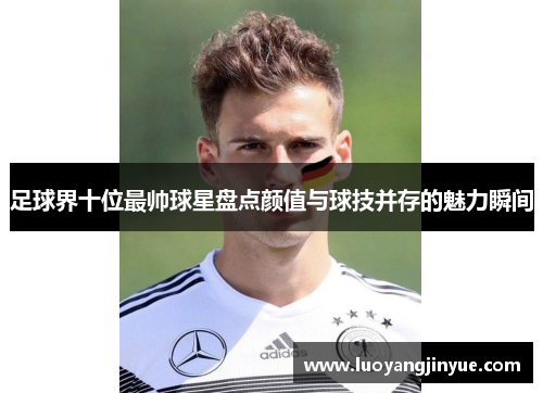 足球界十位最帅球星盘点颜值与球技并存的魅力瞬间